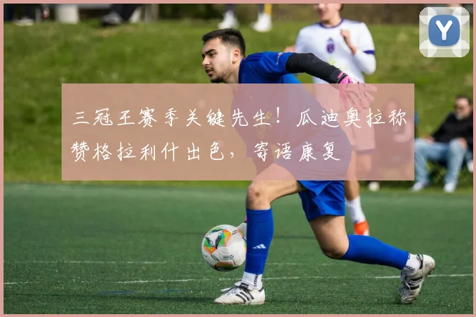 三冠王赛季关键先生！瓜迪奥拉称赞格拉利什出色，寄语康复