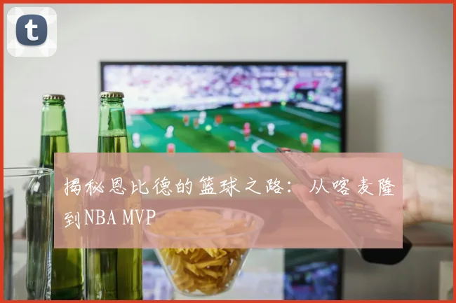 揭秘恩比德的篮球之路:从喀麦隆到NBA MVP