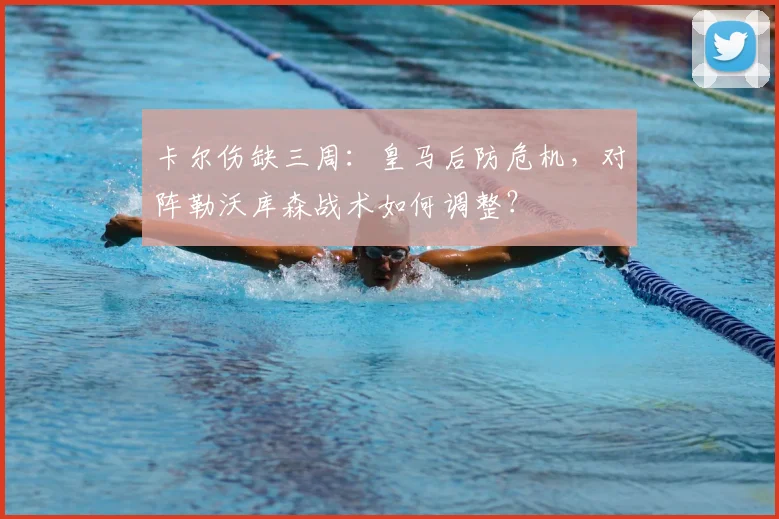 卡尔伤缺三周：皇马后防危机，对阵勒沃库森战术如何调整？