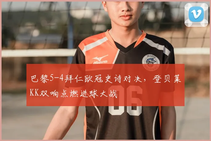 巴黎5-4拜仁欧冠史诗对决，登贝莱KK双响点燃进球大战