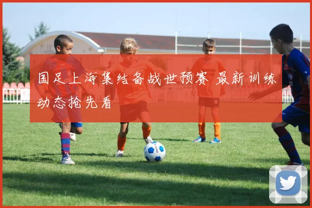 国足上海集结备战世预赛 最新训练动态抢先看
