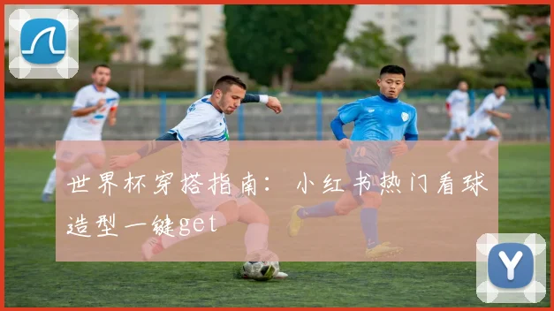 世界杯穿搭指南:小红书热门看球造型一键get