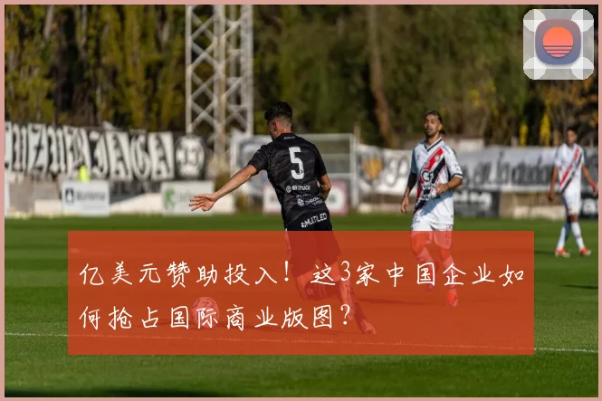亿美元赞助投入！这3家中国企业如何抢占国际商业版图？