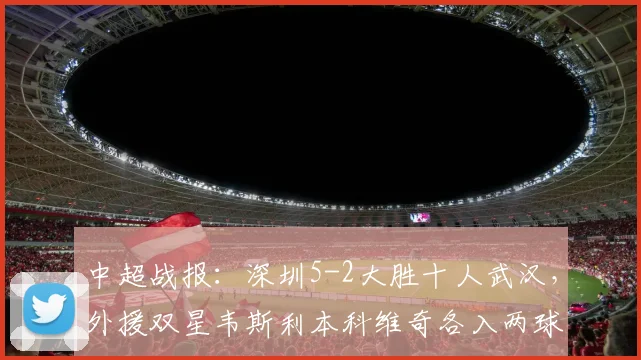 中超战报：深圳5-2大胜十人武汉，外援双星韦斯利本科维奇各入两球
