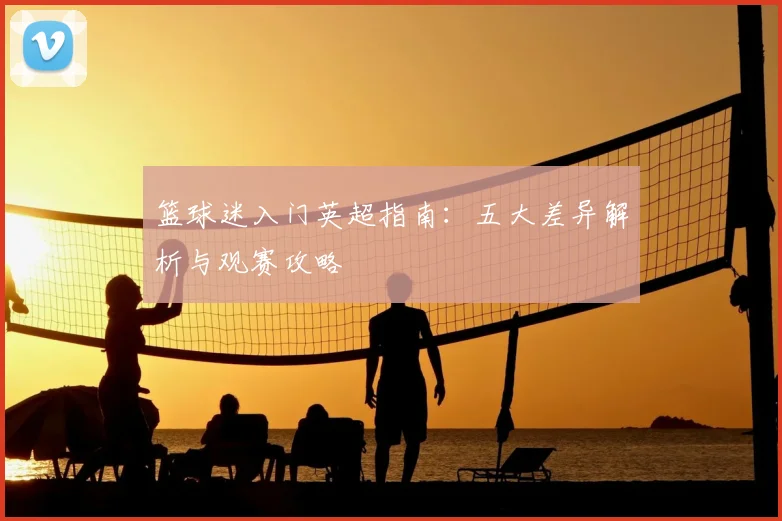 篮球迷入门英超指南：五大差异解析与观赛攻略