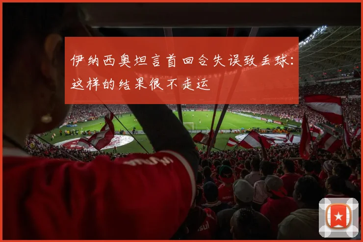 伊纳西奥坦言首回合失误致丢球：这样的结果很不走运