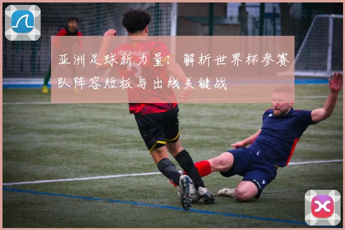 亚洲足球新力量：解析世界杯参赛队阵容短板与出线关键战