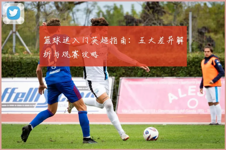 篮球迷入门英超指南：五大差异解析与观赛攻略